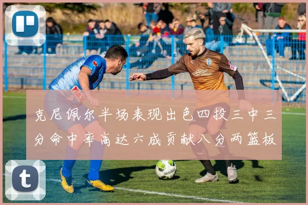 克尼佩尔半场表现出色四投三中三分命中率高达六成贡献八分两篮板