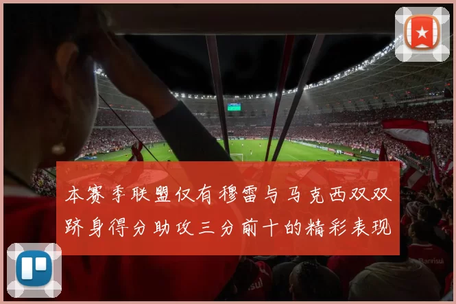 本赛季联盟仅有穆雷与马克西双双跻身得分助攻三分前十的精彩表现