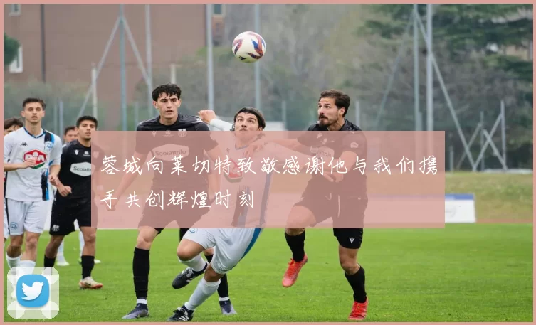 蓉城向莱切特致敬感谢他与我们携手共创辉煌时刻