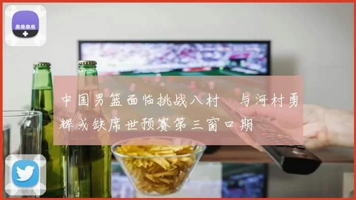 中国男篮面临挑战八村塁与河村勇辉或缺席世预赛第三窗口期