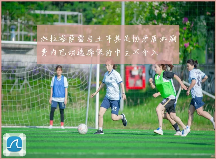 加拉塔萨雷与土耳其足协矛盾加剧费内巴切选择保持中立不介入