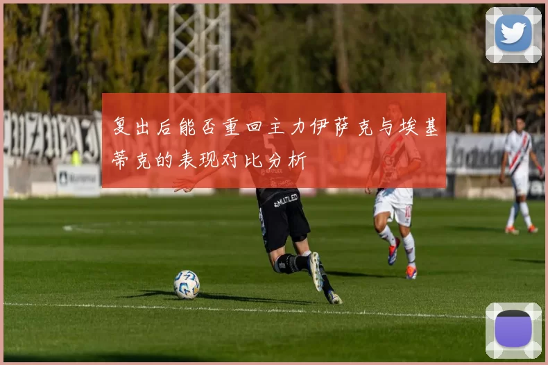 复出后能否重回主力伊萨克与埃基蒂克的表现对比分析