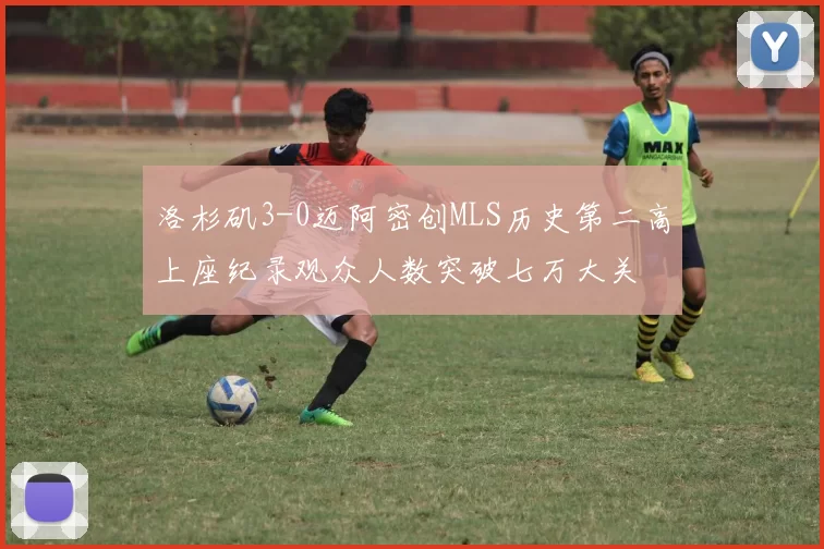 洛杉矶3-0迈阿密创MLS历史第二高上座纪录观众人数突破七万大关