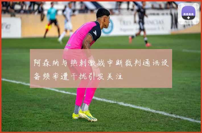 阿森纳与热刺激战中断裁判通讯设备频率遭干扰引发关注