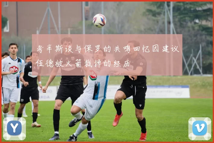 考辛斯谈与保罗的共鸣回忆因建议伍德被火箭裁掉的经历