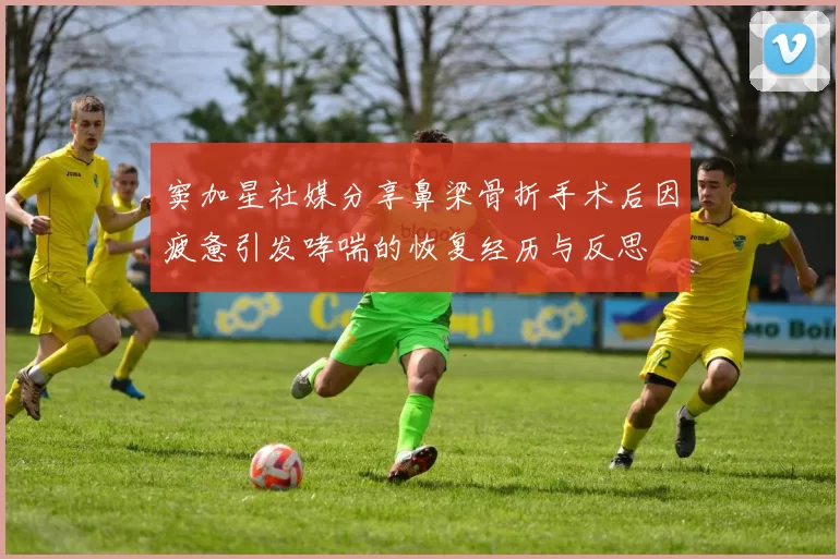 窦加星社媒分享鼻梁骨折手术后因疲惫引发哮喘的恢复经历与反思