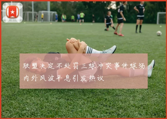 联盟决定不处罚三球冲突事件球场内外风波平息引发热议