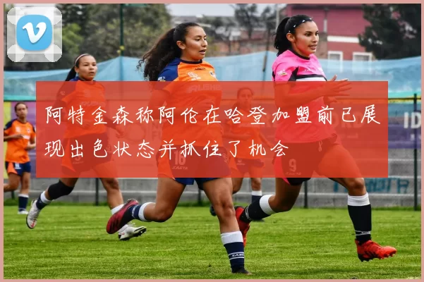 阿特金森称阿伦在哈登加盟前已展现出色状态并抓住了机会