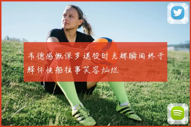 韦德感慨保罗退役时光辉瞬间终于释怀快船往事笑容灿烂