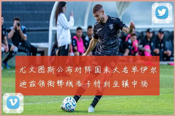 尤文图斯公布对阵国米大名单伊尔迪兹领衔锋线洛卡特利坐镇中场