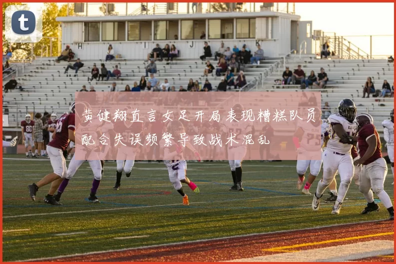 黄健翔直言女足开局表现糟糕队员配合失误频繁导致战术混乱