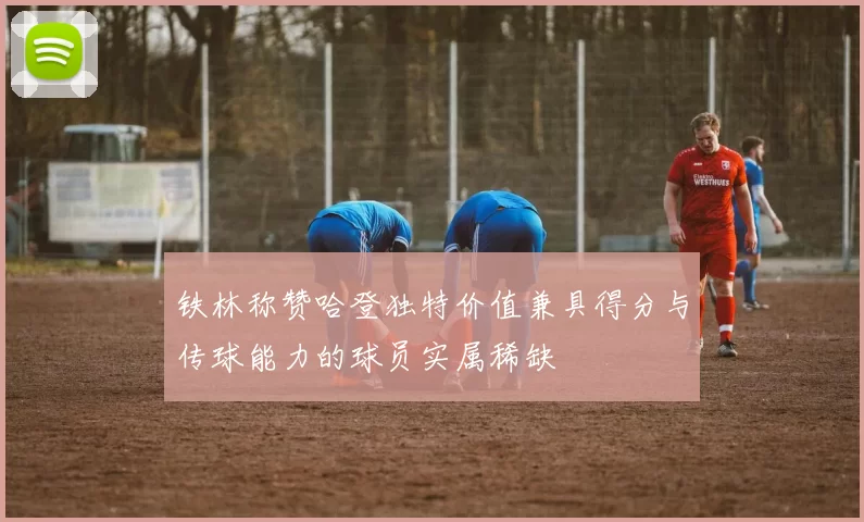 铁林称赞哈登独特价值兼具得分与传球能力的球员实属稀缺