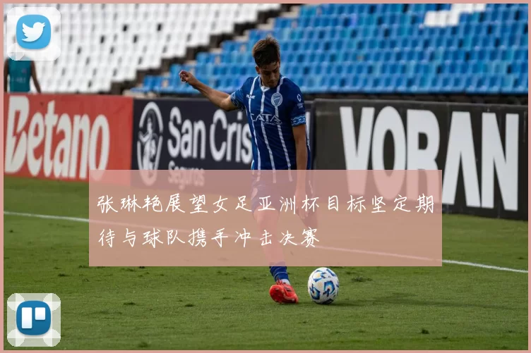张琳艳展望女足亚洲杯目标坚定期待与球队携手冲击决赛