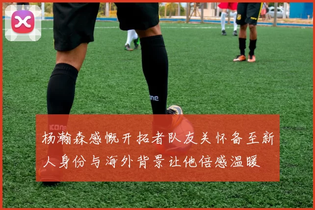 杨瀚森感慨开拓者队友关怀备至新人身份与海外背景让他倍感温暖