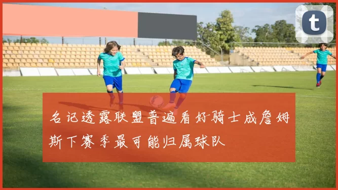名记透露联盟普遍看好骑士成詹姆斯下赛季最可能归属球队