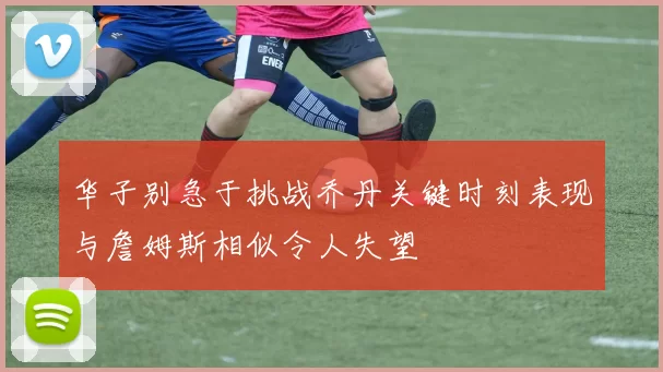华子别急于挑战乔丹关键时刻表现与詹姆斯相似令人失望