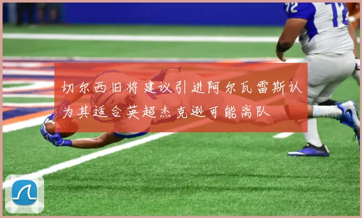 切尔西旧将建议引进阿尔瓦雷斯认为其适合英超杰克逊可能离队