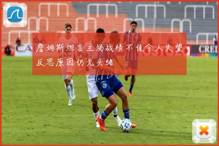 詹姆斯坦言主场战绩不佳令人失望反思原因仍无头绪