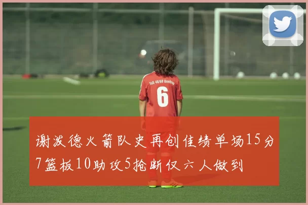 谢泼德火箭队史再创佳绩单场15分7篮板10助攻5抢断仅六人做到