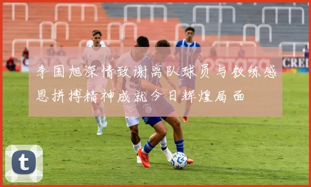 李国旭深情致谢离队球员与教练感恩拼搏精神成就今日辉煌局面