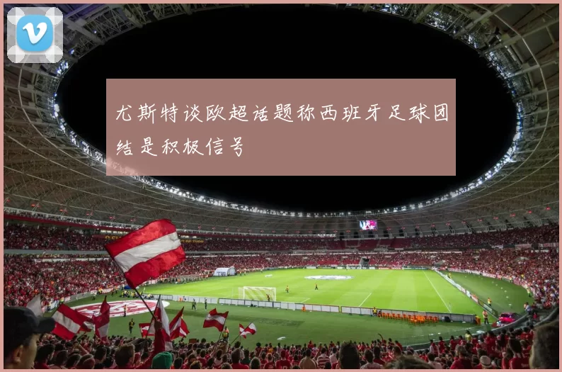 尤斯特谈欧超话题称西班牙足球团结是积极信号