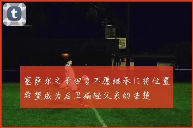 塞萨尔之子坦言不愿继承门将位置希望成为后卫减轻父亲的苦楚