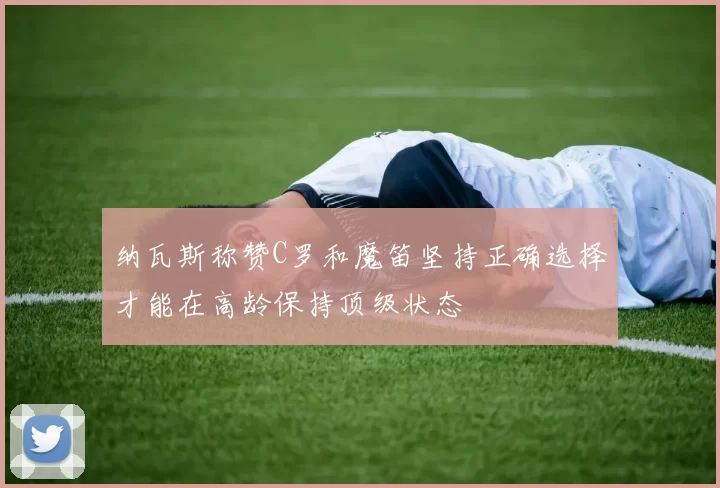 纳瓦斯称赞C罗和魔笛坚持正确选择才能在高龄保持顶级状态
