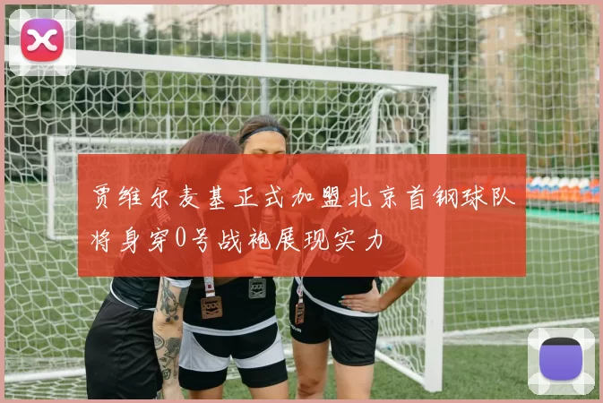 贾维尔麦基正式加盟北京首钢球队将身穿0号战袍展现实力